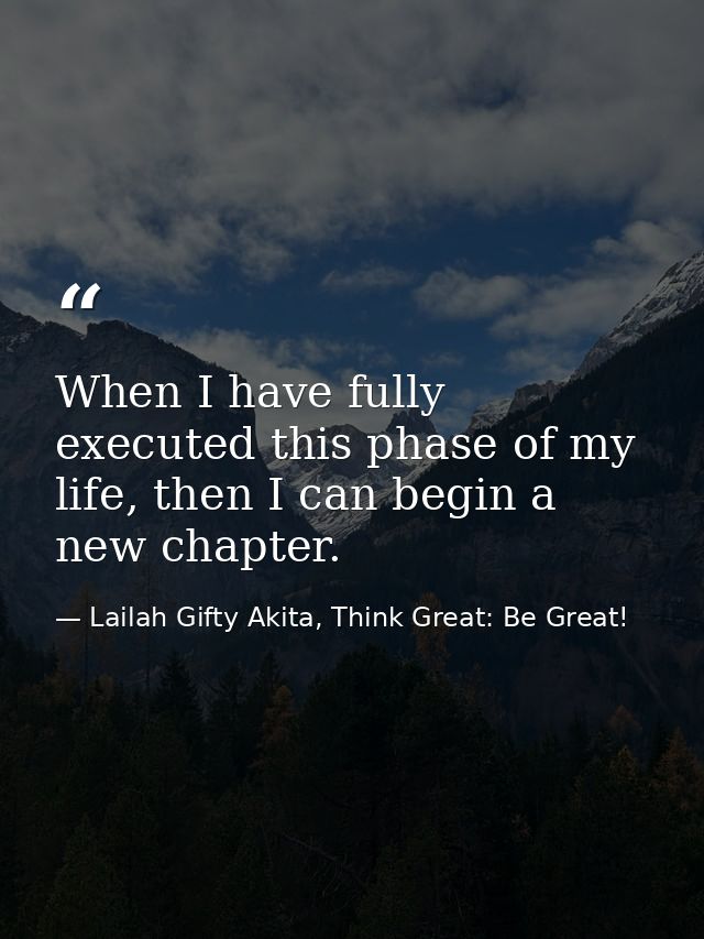 When I have fully executed this phase of my life, then I can begin a new chapter. — Lailah Gifty Akita, Think Great: Be Great!