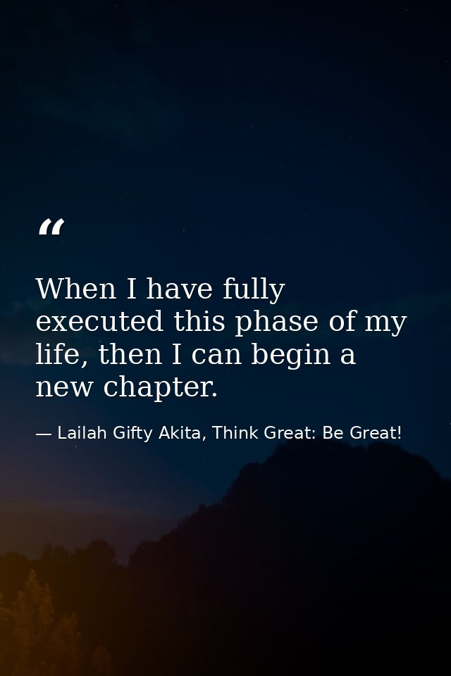 When I have fully executed this phase of my life, then I can begin a new chapter. — Lailah Gifty Akita, Think Great: Be Great!