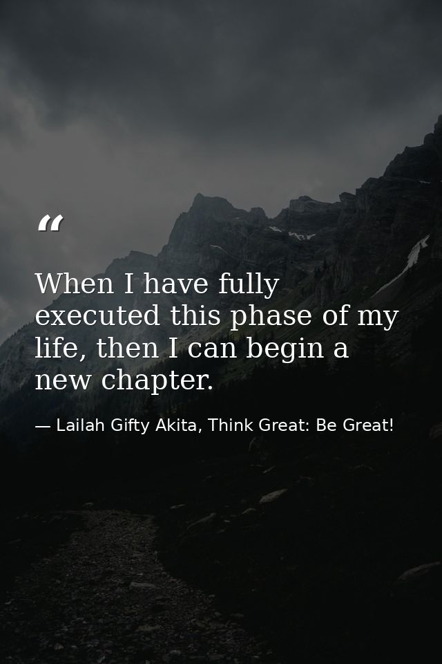 When I have fully executed this phase of my life, then I can begin a new chapter. — Lailah Gifty Akita, Think Great: Be Great!