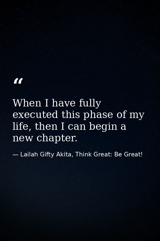 When I have fully executed this phase of my life, then I can begin a new chapter. — Lailah Gifty Akita, Think Great: Be Great!