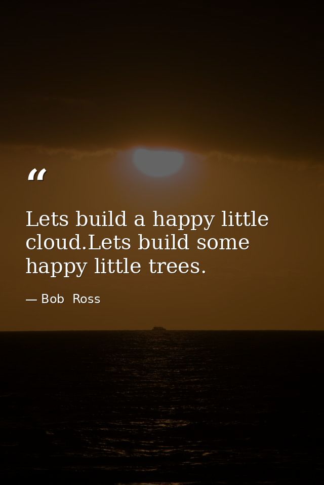 Lets build a happy little cloud.Lets build some happy little trees. — Bob  Ross