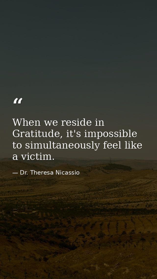 When we reside in Gratitude, it's impossible to simultaneously feel like a victim. — Dr. Theresa Nicassio