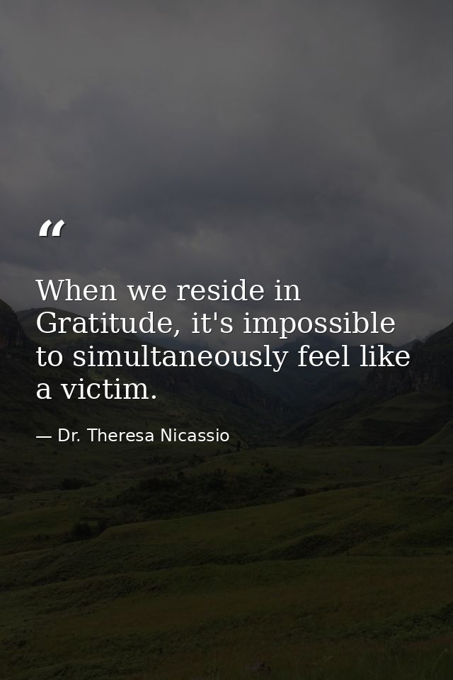 When we reside in Gratitude, it's impossible to simultaneously feel like a victim. — Dr. Theresa Nicassio