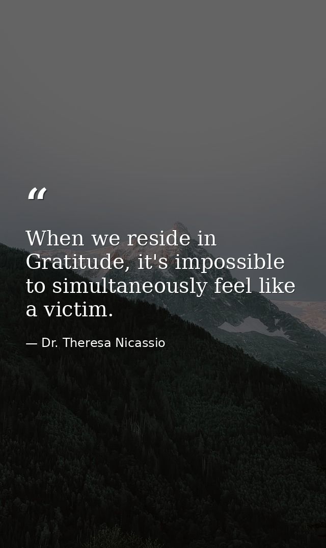 When we reside in Gratitude, it's impossible to simultaneously feel like a victim. — Dr. Theresa Nicassio