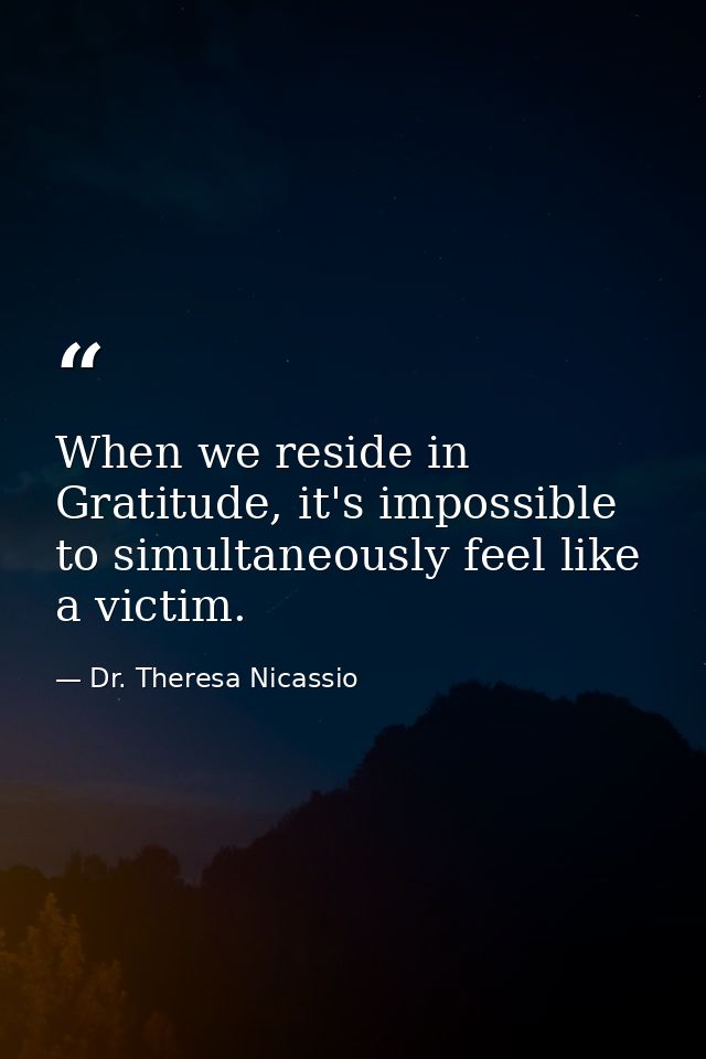 When we reside in Gratitude, it's impossible to simultaneously feel like a victim. — Dr. Theresa Nicassio