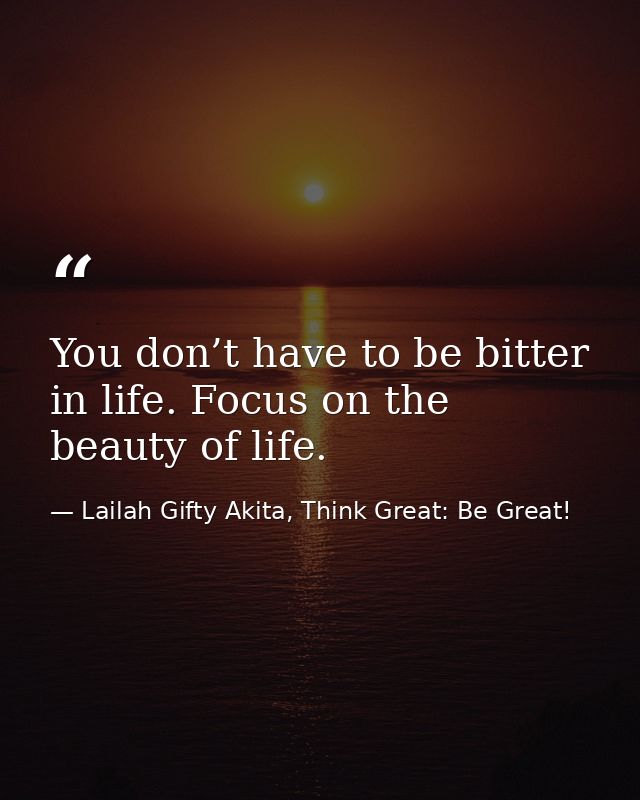 You don’t have to be bitter in life. Focus on the beauty of life. — Lailah Gifty Akita, Think Great: Be Great!