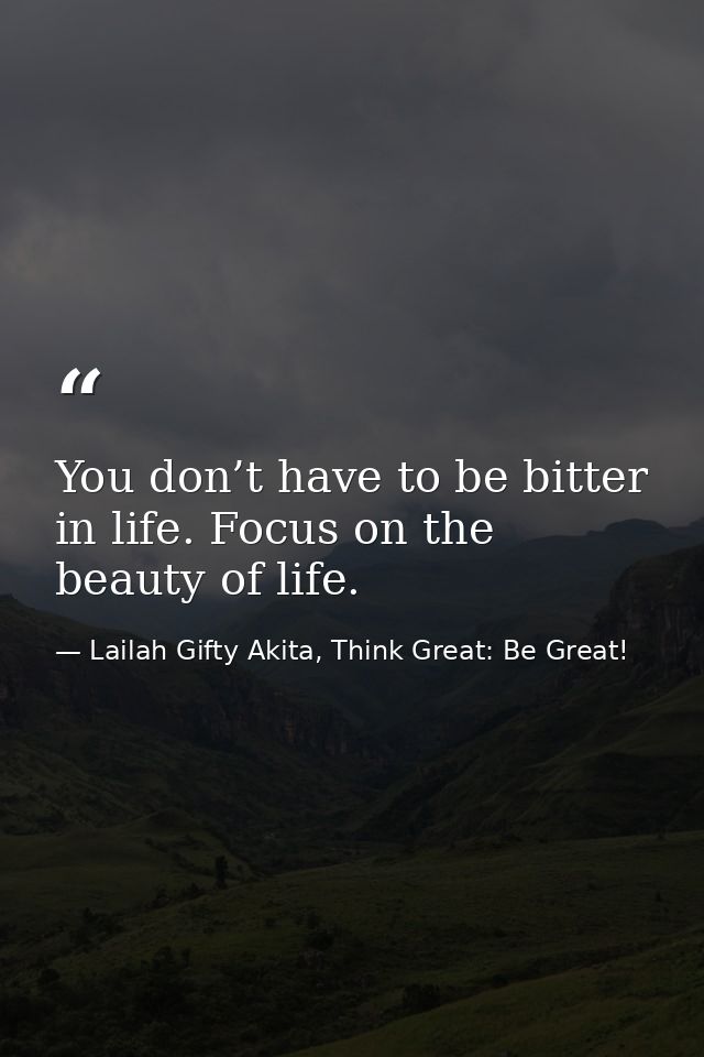 You don’t have to be bitter in life. Focus on the beauty of life. — Lailah Gifty Akita, Think Great: Be Great!