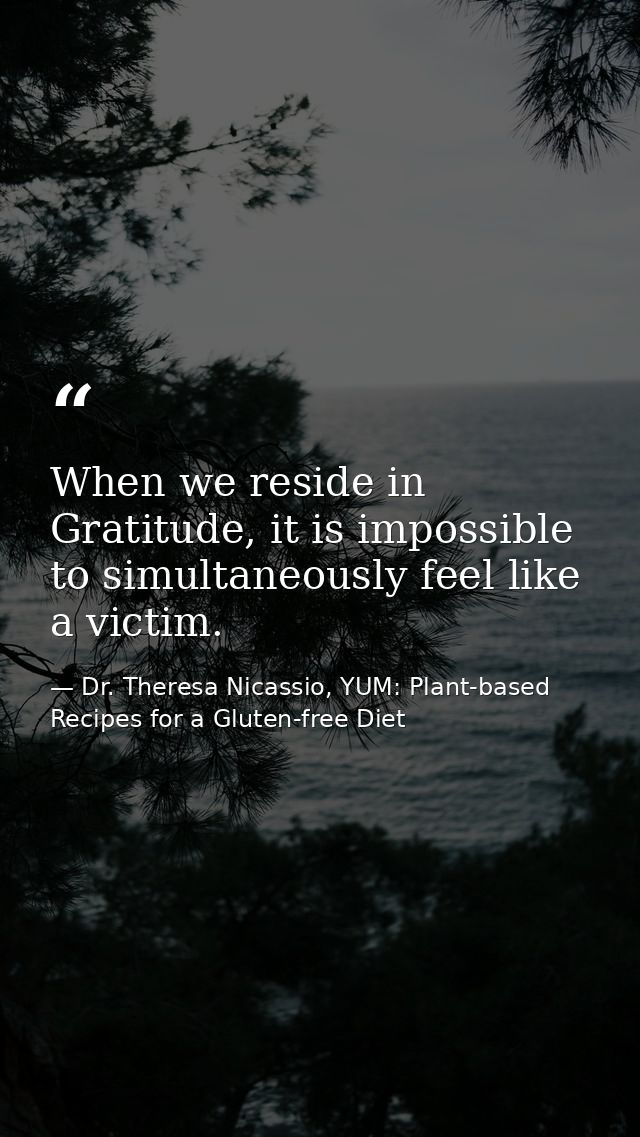 When we reside in Gratitude, it is impossible to simultaneously feel like a victim. — Dr. Theresa Nicassio, YUM: Plant-based Recipes for a Gluten-free Diet