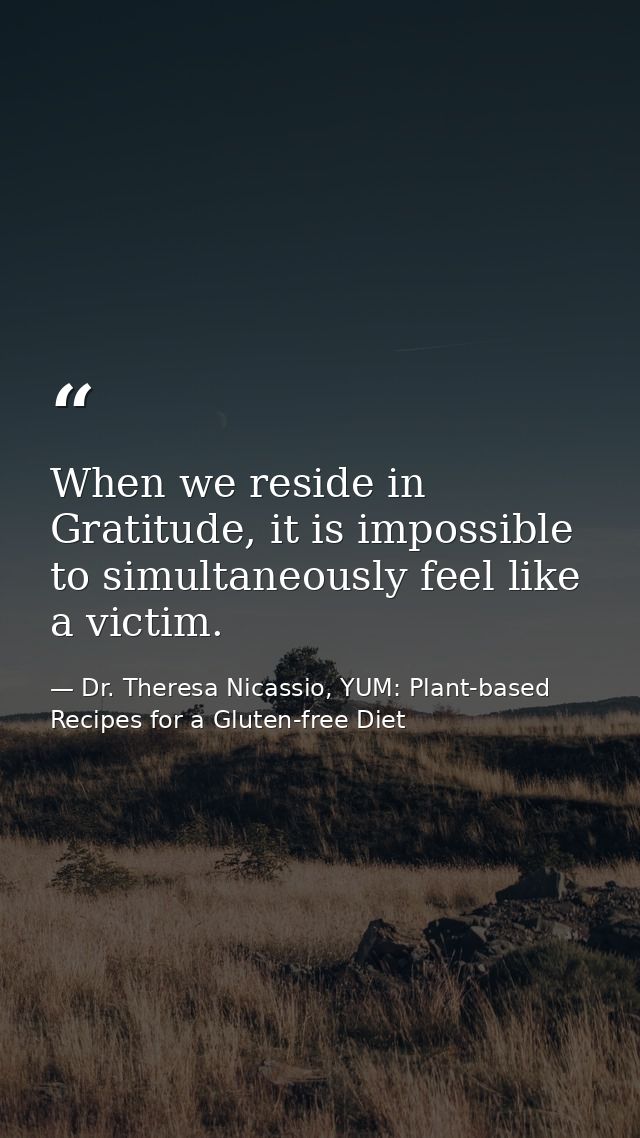 When we reside in Gratitude, it is impossible to simultaneously feel like a victim. — Dr. Theresa Nicassio, YUM: Plant-based Recipes for a Gluten-free Diet