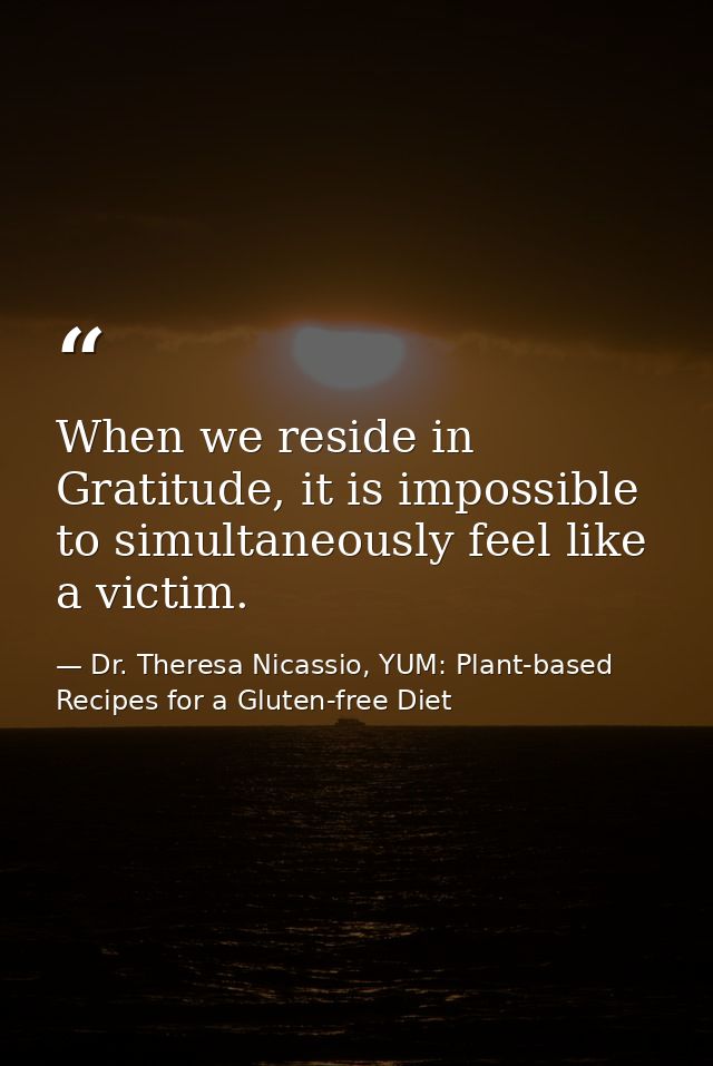 When we reside in Gratitude, it is impossible to simultaneously feel like a victim. — Dr. Theresa Nicassio, YUM: Plant-based Recipes for a Gluten-free Diet