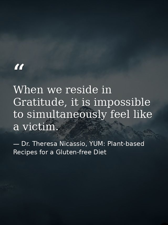 When we reside in Gratitude, it is impossible to simultaneously feel like a victim. — Dr. Theresa Nicassio, YUM: Plant-based Recipes for a Gluten-free Diet