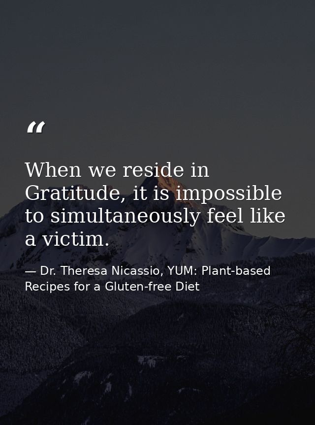 When we reside in Gratitude, it is impossible to simultaneously feel like a victim. — Dr. Theresa Nicassio, YUM: Plant-based Recipes for a Gluten-free Diet