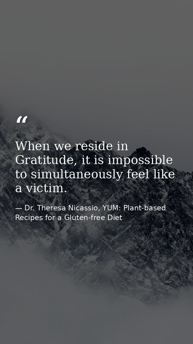 When we reside in Gratitude, it is impossible to simultaneously feel like a victim. — Dr. Theresa Nicassio, YUM: Plant-based Recipes for a Gluten-free Diet