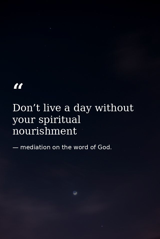 Don’t live a day without your spiritual nourishment — mediation on the word of God.