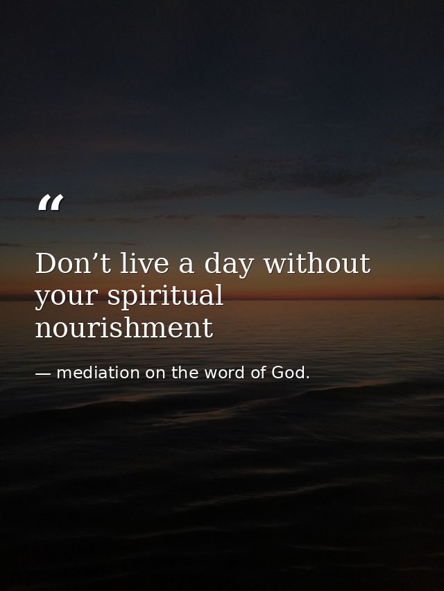 Don’t live a day without your spiritual nourishment — mediation on the word of God.