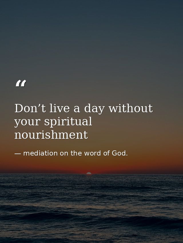 Don’t live a day without your spiritual nourishment — mediation on the word of God.