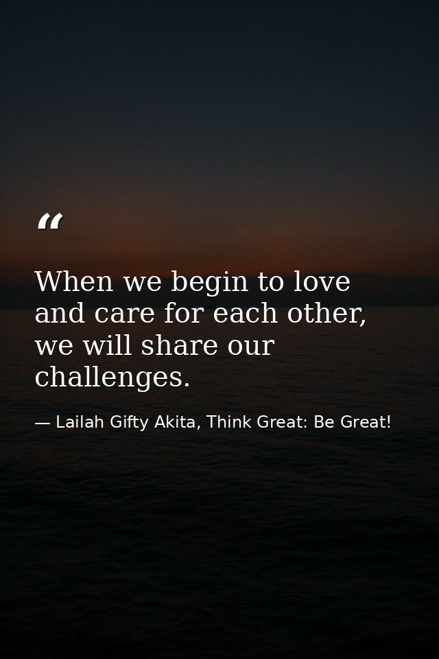 When we begin to love and care for each other, we will share our challenges. — Lailah Gifty Akita, Think Great: Be Great!