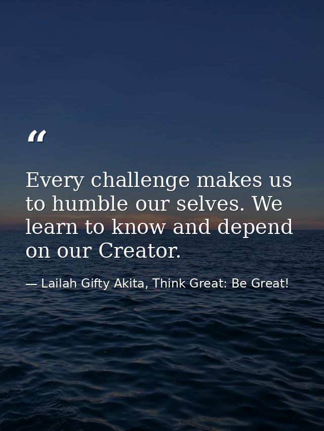 Every challenge makes us to humble our selves. We learn to know and depend on our Creator. — Lailah Gifty Akita, Think Great: Be Great!
