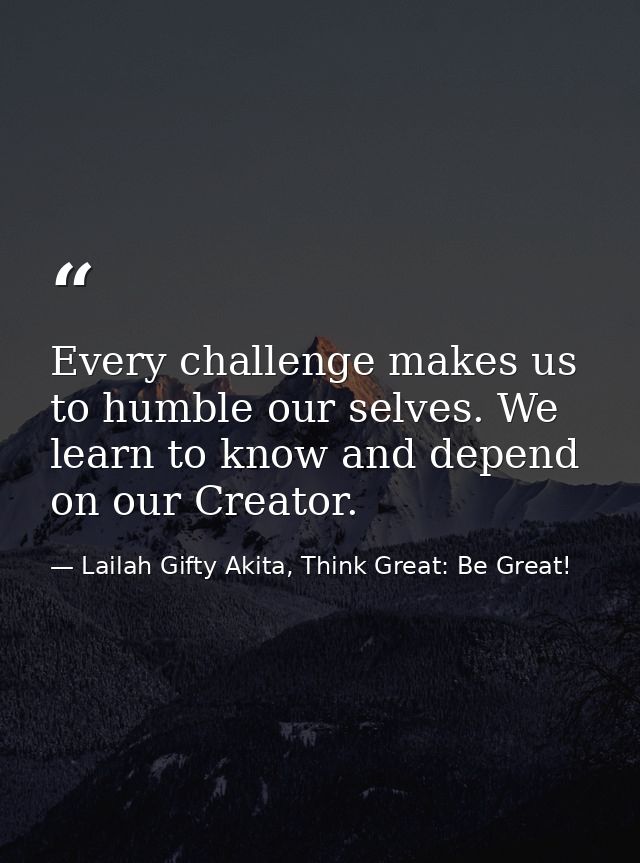 Every challenge makes us to humble our selves. We learn to know and depend on our Creator. — Lailah Gifty Akita, Think Great: Be Great!