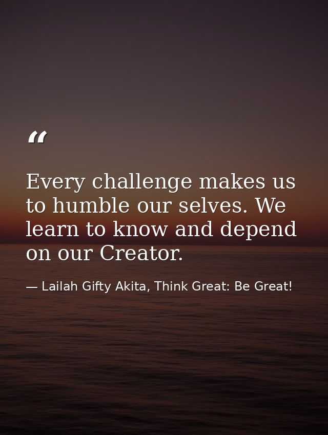 Every challenge makes us to humble our selves. We learn to know and depend on our Creator. — Lailah Gifty Akita, Think Great: Be Great!