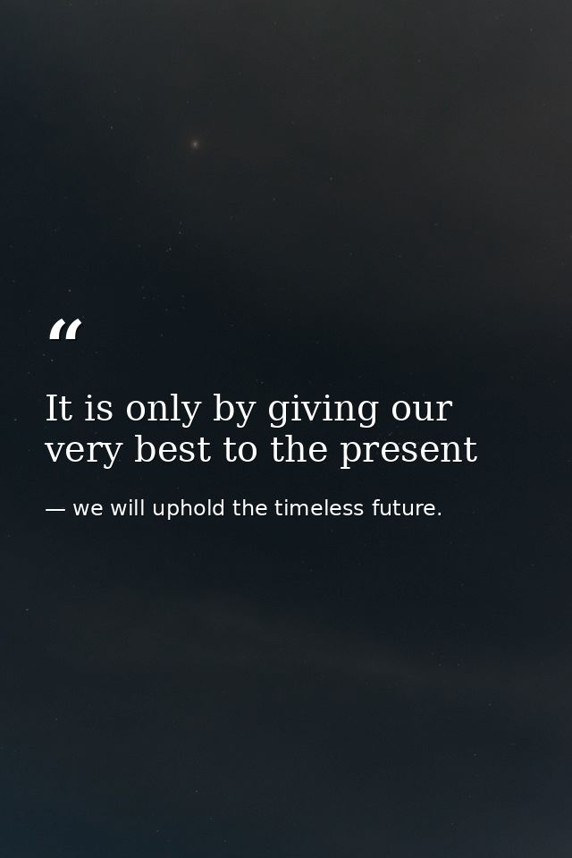 It is only by giving our very best to the present — we will uphold the timeless future.