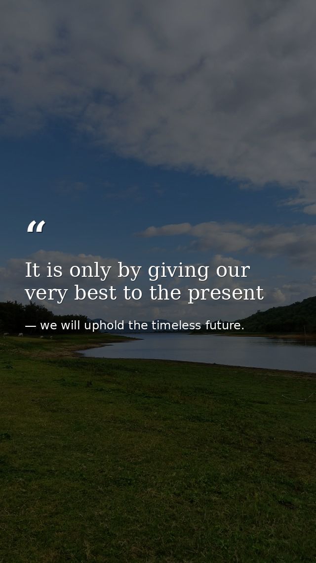 It is only by giving our very best to the present — we will uphold the timeless future.