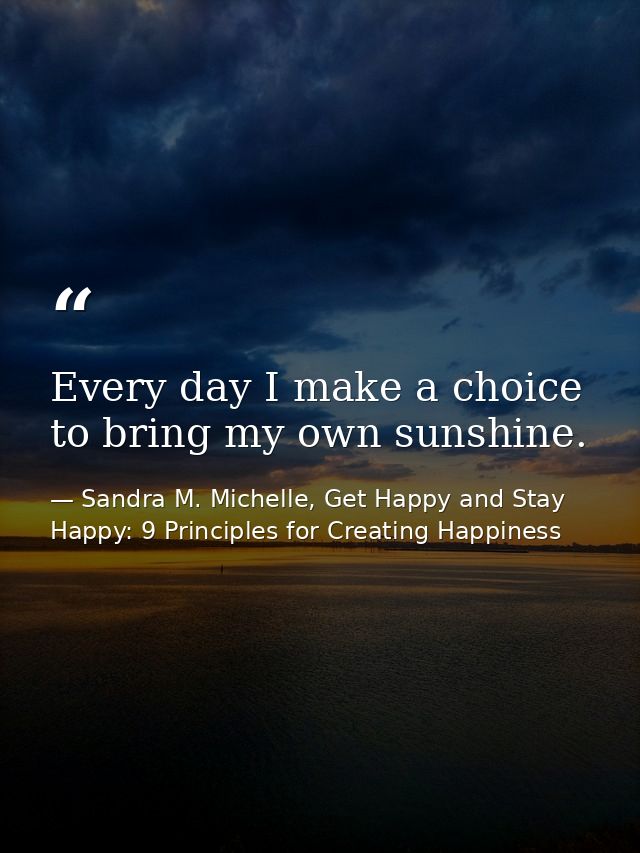 Every day I make a choice to bring my own sunshine. — Sandra M. Michelle, Get Happy and Stay Happy: 9 Principles for Creating Happiness