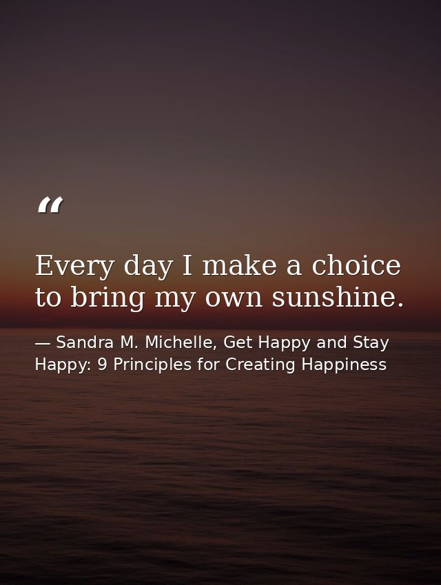 Every day I make a choice to bring my own sunshine. — Sandra M. Michelle, Get Happy and Stay Happy: 9 Principles for Creating Happiness