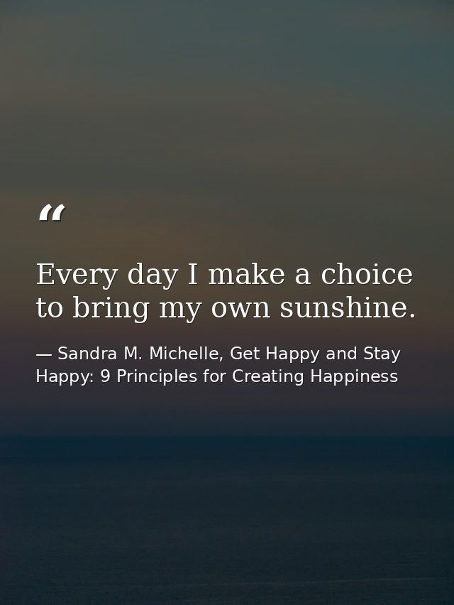 Every day I make a choice to bring my own sunshine. — Sandra M. Michelle, Get Happy and Stay Happy: 9 Principles for Creating Happiness