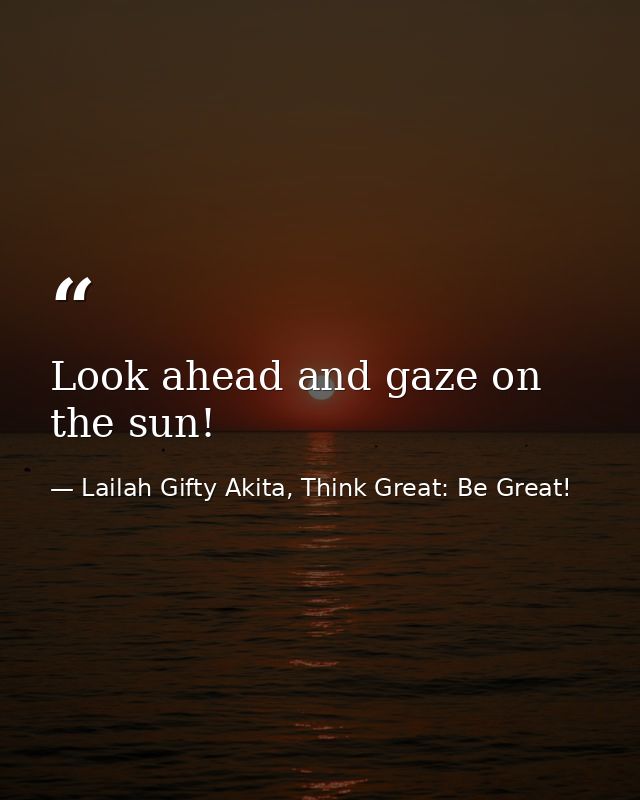 Look ahead and gaze on the sun! — Lailah Gifty Akita, Think Great: Be Great!