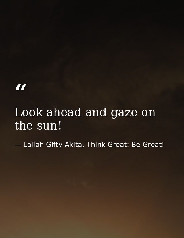 Look ahead and gaze on the sun! — Lailah Gifty Akita, Think Great: Be Great!