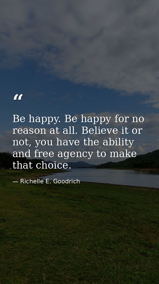 Be happy. Be happy for no reason at all. Believe it or not, you have the ability and free agency to make that choice. — Richelle E. Goodrich