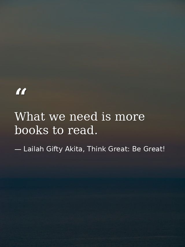What we need is more books to read. — Lailah Gifty Akita, Think Great: Be Great!