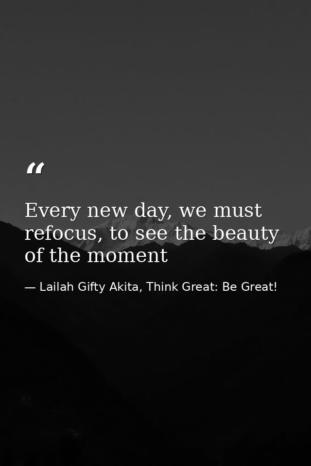 Every new day, we must refocus, to see the beauty of the moment — Lailah Gifty Akita, Think Great: Be Great!