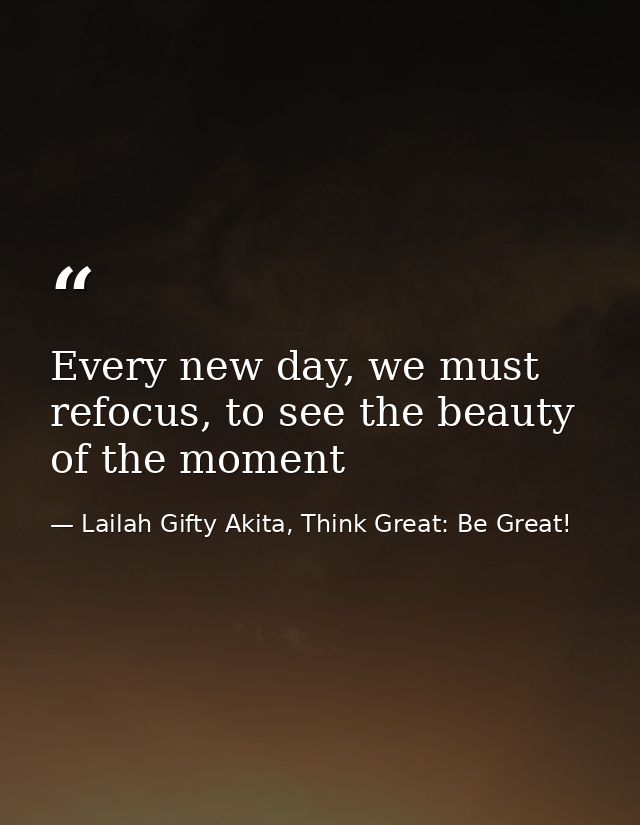 Every new day, we must refocus, to see the beauty of the moment — Lailah Gifty Akita, Think Great: Be Great!