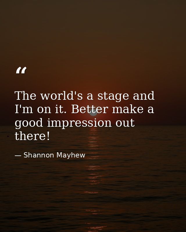 The world's a stage and I'm on it. Better make a good impression out there! — Shannon Mayhew