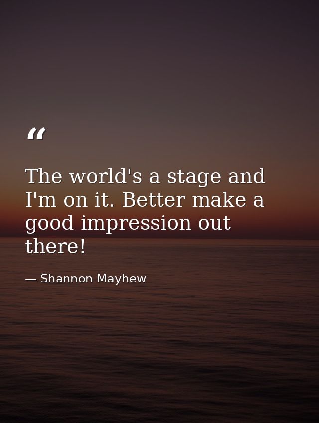 The world's a stage and I'm on it. Better make a good impression out there! — Shannon Mayhew