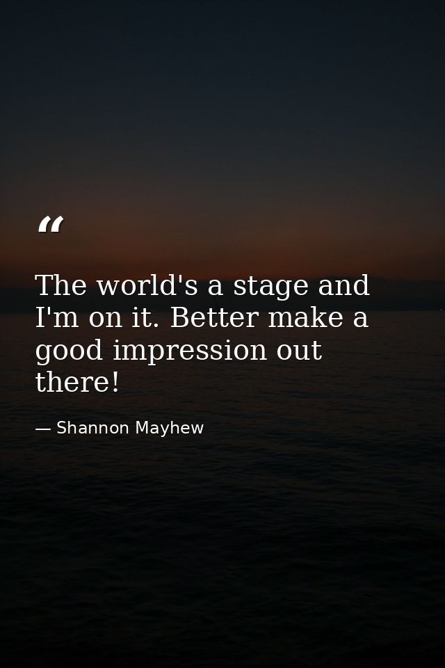 The world's a stage and I'm on it. Better make a good impression out there! — Shannon Mayhew