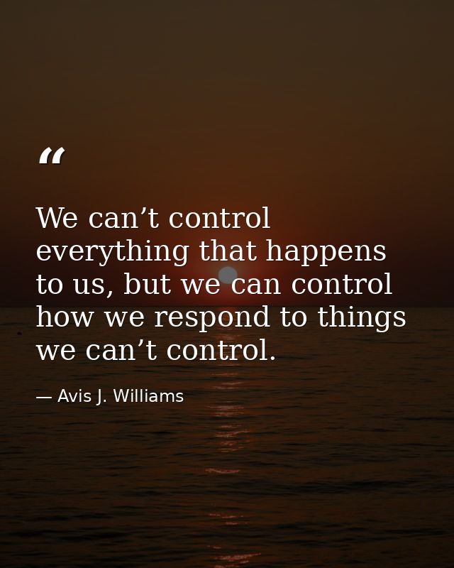 We can’t control everything that happens to us, but we can control how we respond to things we can’t control. — Avis J. Williams