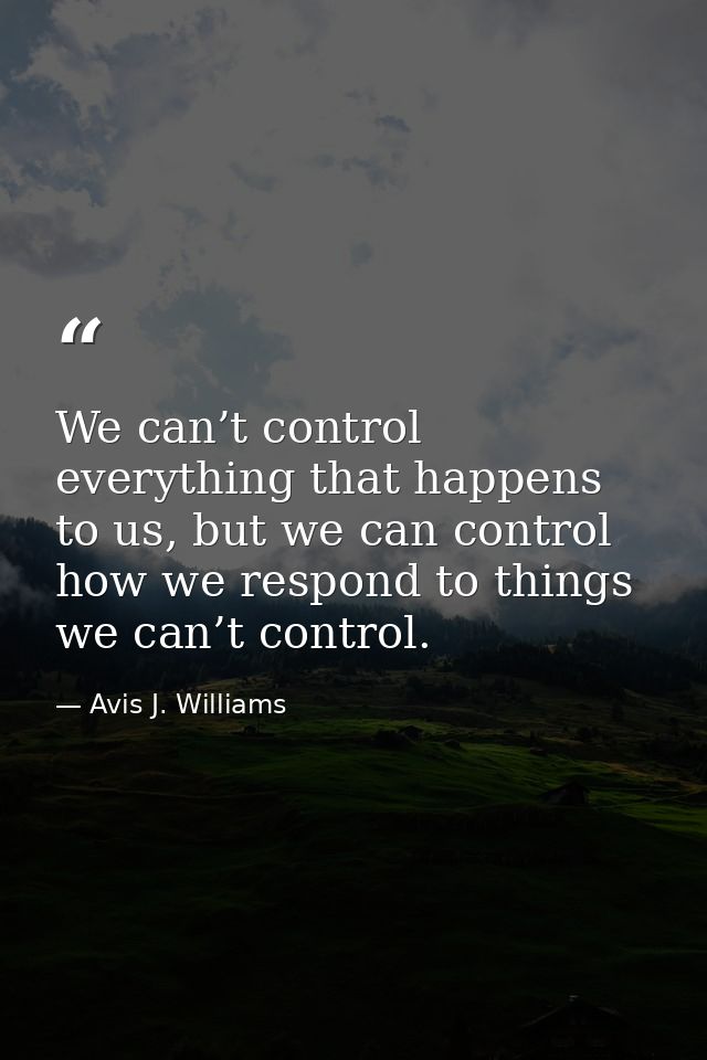 We can’t control everything that happens to us, but we can control how we respond to things we can’t control. — Avis J. Williams