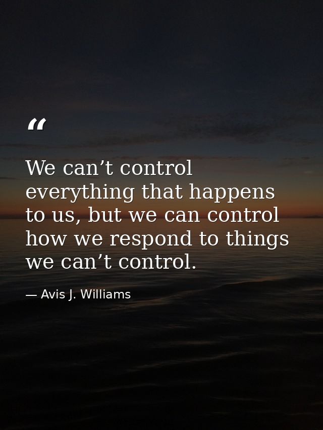 We can’t control everything that happens to us, but we can control how we respond to things we can’t control. — Avis J. Williams