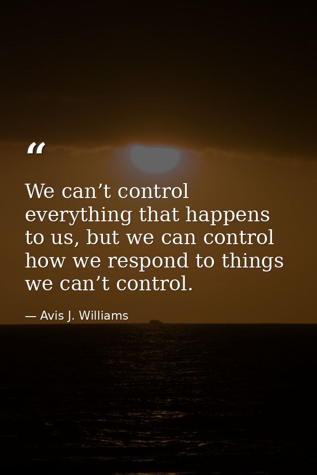 We can’t control everything that happens to us, but we can control how we respond to things we can’t control. — Avis J. Williams