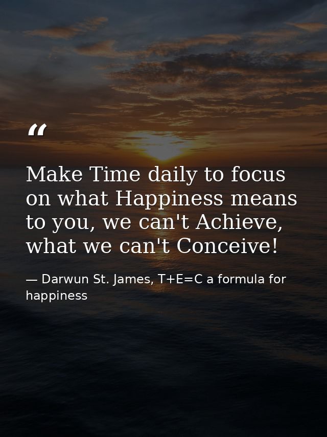 Make Time daily to focus on what Happiness means to you, we can't Achieve, what we can't Conceive! — Darwun St. James, T+E=C a formula for happiness