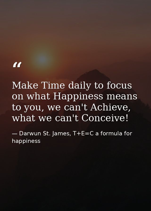 Make Time daily to focus on what Happiness means to you, we can't Achieve, what we can't Conceive! — Darwun St. James, T+E=C a formula for happiness