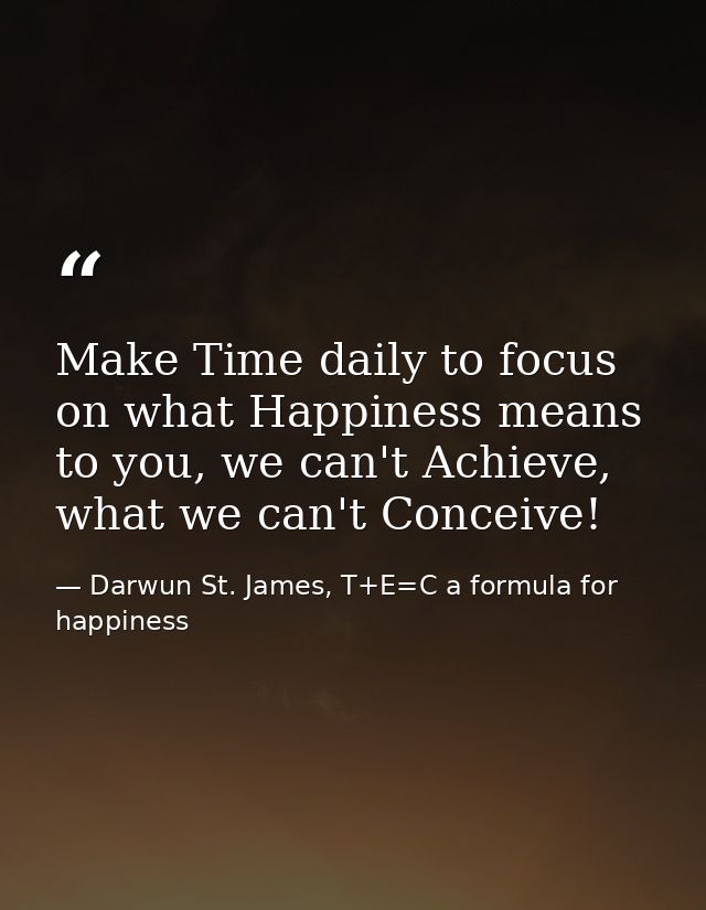 Make Time daily to focus on what Happiness means to you, we can't Achieve, what we can't Conceive! — Darwun St. James, T+E=C a formula for happiness