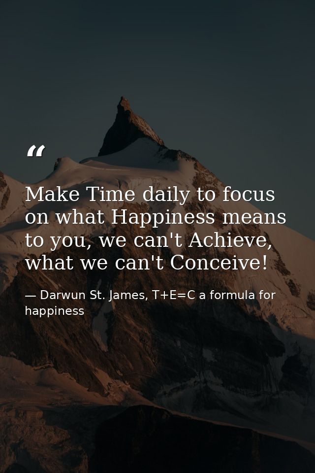 Make Time daily to focus on what Happiness means to you, we can't Achieve, what we can't Conceive! — Darwun St. James, T+E=C a formula for happiness