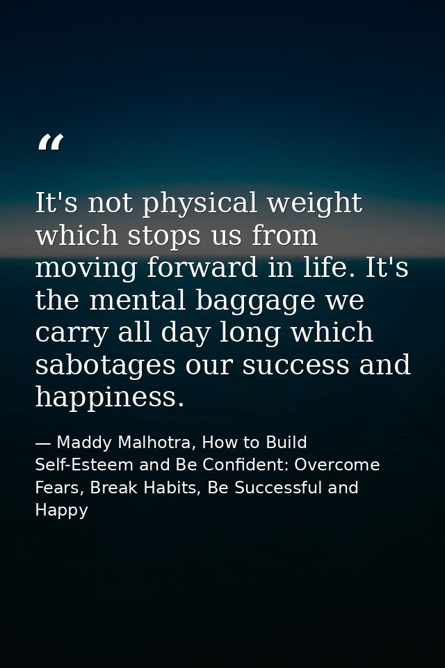 It's not physical weight which stops us from moving forward in life. It's the mental baggage we carry all day long which — Maddy Malhotra, How to Build Self-Esteem and Be Confident: Overcome Fears, Break Habits, Be Successful and Happy