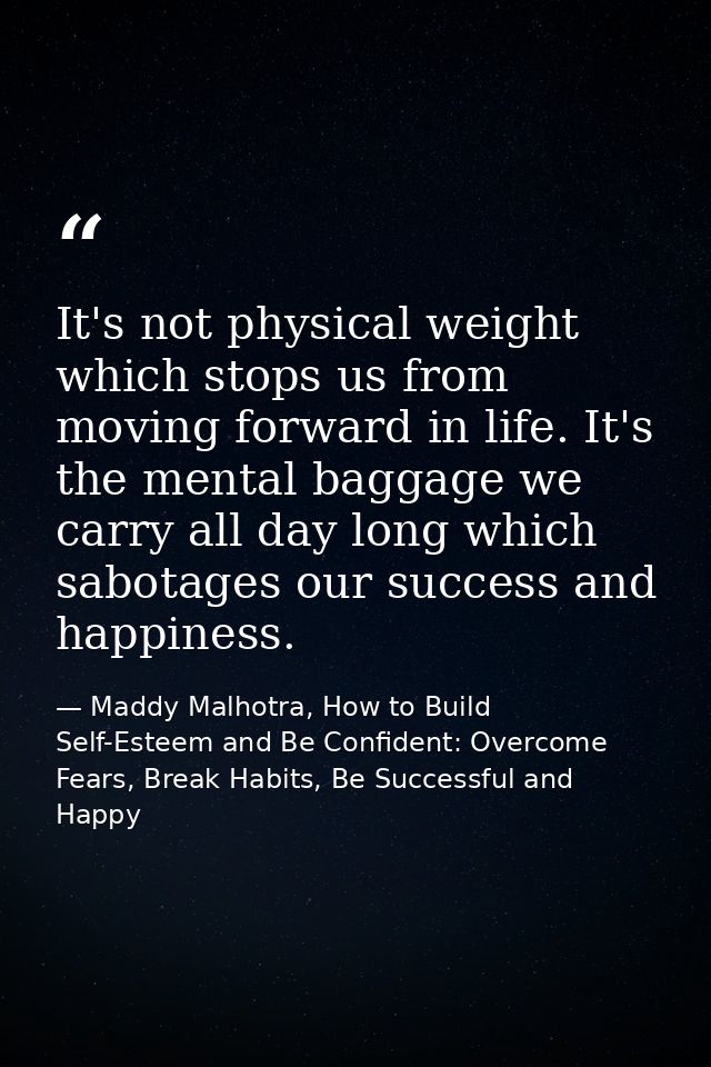 It's not physical weight which stops us from moving forward in life. It's the mental baggage we carry all day long which — Maddy Malhotra, How to Build Self-Esteem and Be Confident: Overcome Fears, Break Habits, Be Successful and Happy