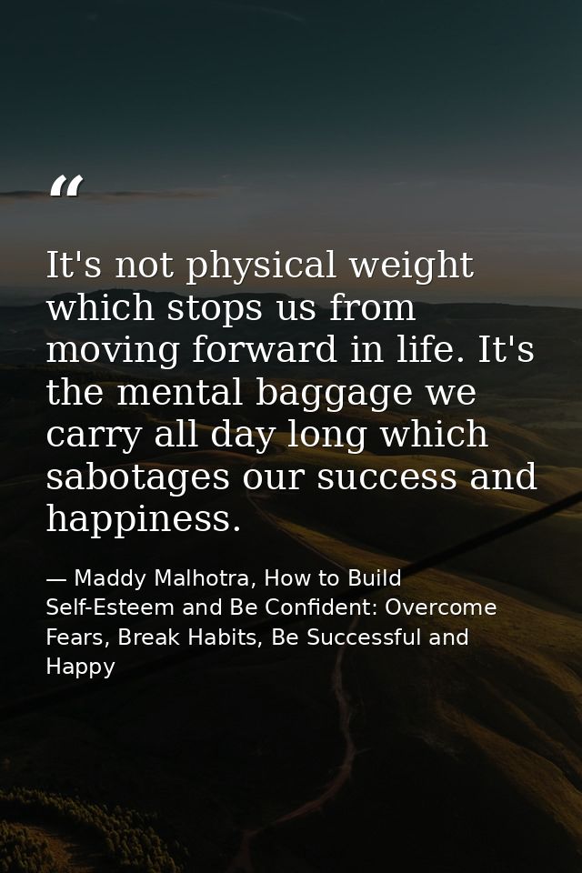 It's not physical weight which stops us from moving forward in life. It's the mental baggage we carry all day long which — Maddy Malhotra, How to Build Self-Esteem and Be Confident: Overcome Fears, Break Habits, Be Successful and Happy