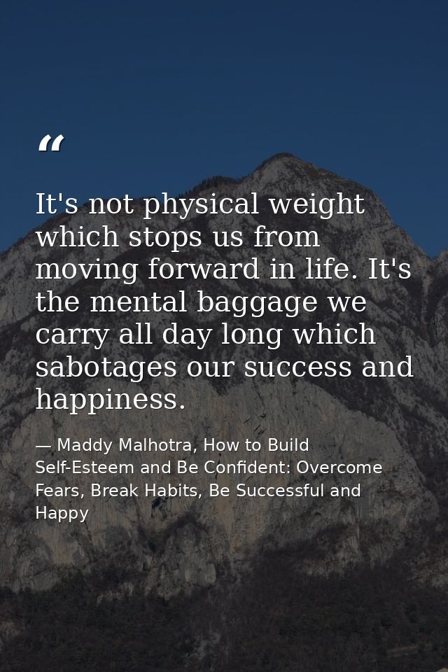 It's not physical weight which stops us from moving forward in life. It's the mental baggage we carry all day long which — Maddy Malhotra, How to Build Self-Esteem and Be Confident: Overcome Fears, Break Habits, Be Successful and Happy